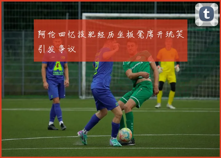 阿伦回忆技犯经历坐板凳席开玩笑引发争议