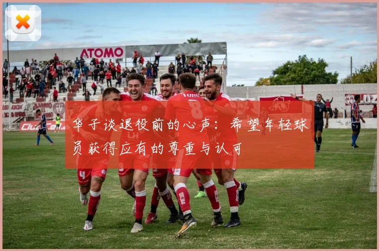 华子谈退役前的心声：希望年轻球员获得应有的尊重与认可