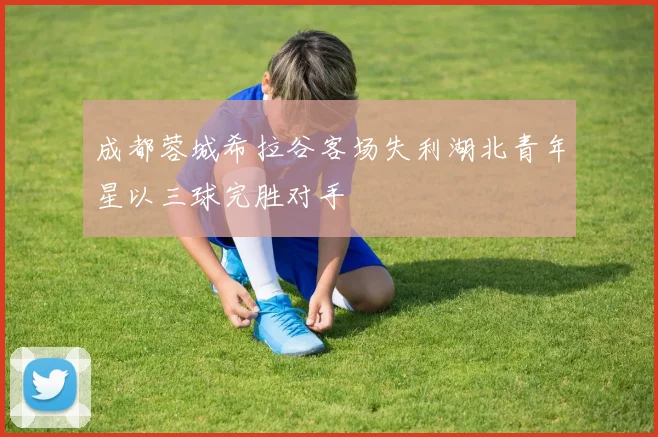 成都蓉城希拉谷客场失利湖北青年星以三球完胜对手