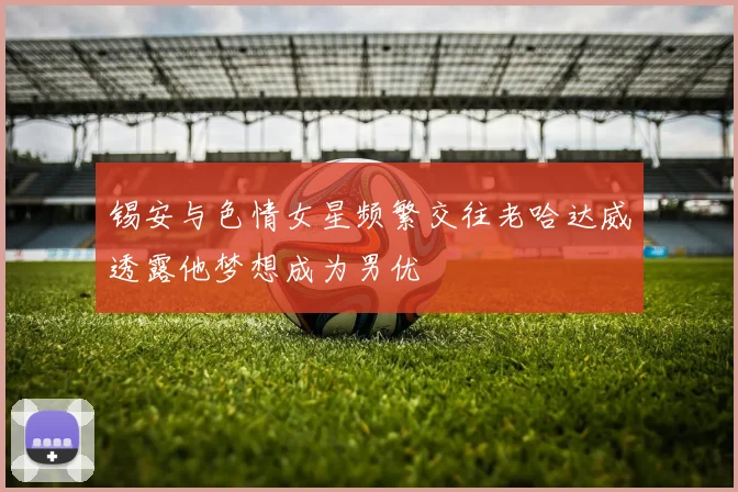 锡安与色情女星频繁交往老哈达威透露他梦想成为男优